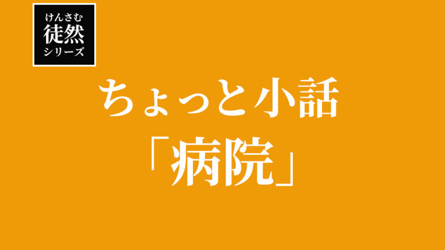 【徒然シリーズ】けんさむのちょっと小話「病院」